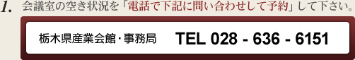 会議室の空き状況を「電話で下記に問い合わせして予約」して下さい。栃木県産業会館・事務局 TEL 028 - 636 - 6151